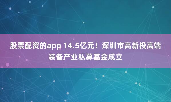 股票配资的app 14.5亿元！深圳市高新投高端装备产业私募基金成立