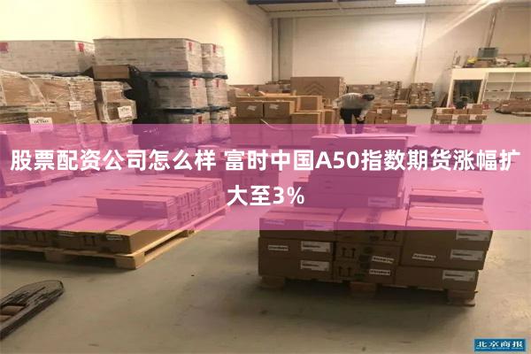 股票配资公司怎么样 富时中国A50指数期货涨幅扩大至3%