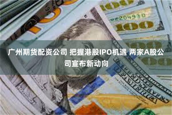 广州期货配资公司 把握港股IPO机遇 两家A股公司宣布新动向
