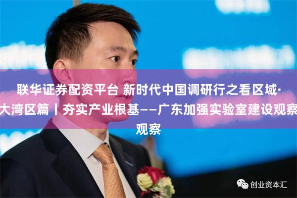 联华证券配资平台 新时代中国调研行之看区域·大湾区篇丨夯实产业根基——广东加强实验室建设观察