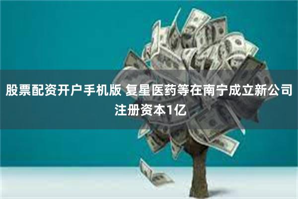 股票配资开户手机版 复星医药等在南宁成立新公司 注册资本1亿