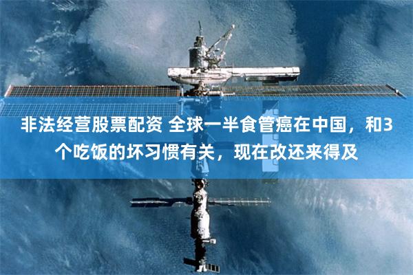 非法经营股票配资 全球一半食管癌在中国，和3个吃饭的坏习惯有关，现在改还来得及