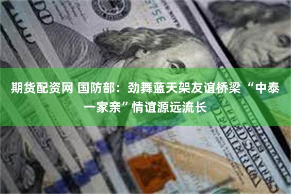 期货配资网 国防部：劲舞蓝天架友谊桥梁 “中泰一家亲”情谊源远流长