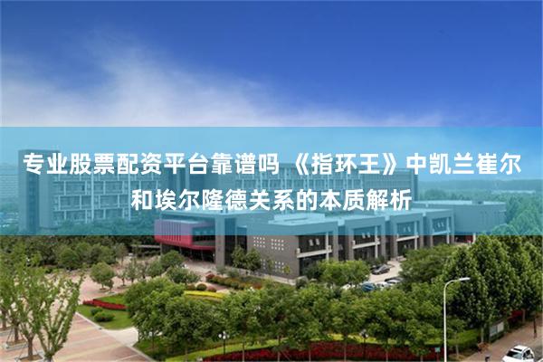 专业股票配资平台靠谱吗 《指环王》中凯兰崔尔和埃尔隆德关系的本质解析