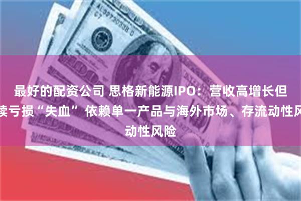 最好的配资公司 思格新能源IPO：营收高增长但持续亏损“失血” 依赖单一产品与海外市场、存流动性风险