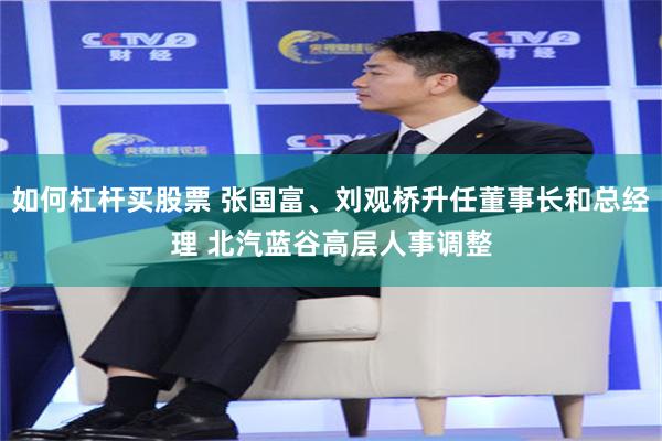 如何杠杆买股票 张国富、刘观桥升任董事长和总经理 北汽蓝谷高层人事调整