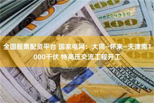 全国股票配资平台 国家电网：大同—怀来—天津南1000千伏 特高压交流工程开工