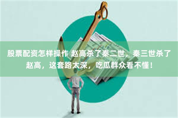 股票配资怎样操作 赵高杀了秦二世，秦三世杀了赵高，这套路太深，吃瓜群众看不懂！