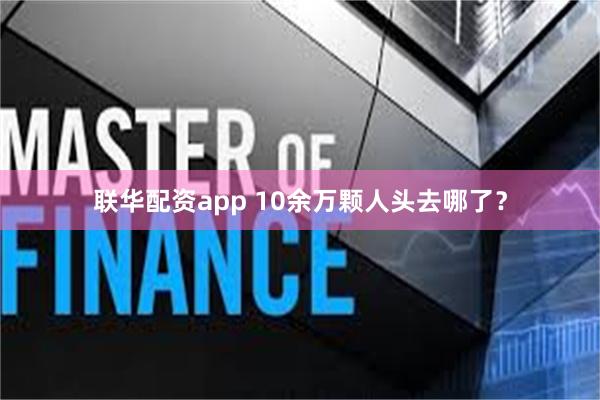 联华配资app 10余万颗人头去哪了？