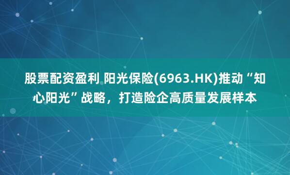 股票配资盈利 阳光保险(6963.HK)推动“知心阳光”战略，打造险企高质量发展样本