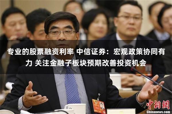 专业的股票融资利率 中信证券：宏观政策协同有力 关注金融子板块预期改善投资机会