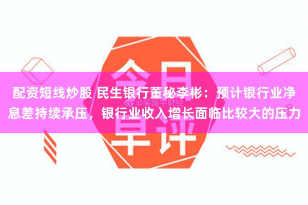 配资短线炒股 民生银行董秘李彬：预计银行业净息差持续承压，银行业收入增长面临比较大的压力