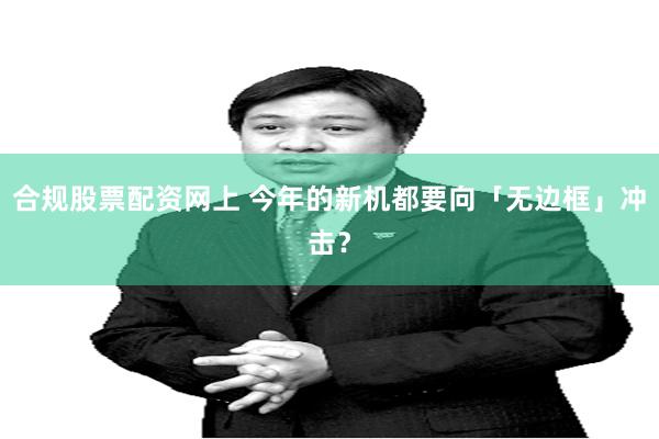 合规股票配资网上 今年的新机都要向「无边框」冲击？