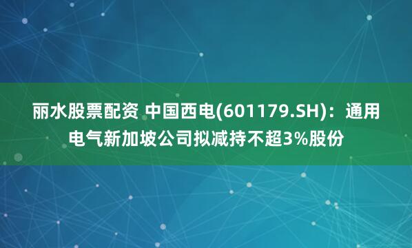 丽水股票配资 中国西电(601179.SH)：通用电气新加坡公司拟减持不超3%股份