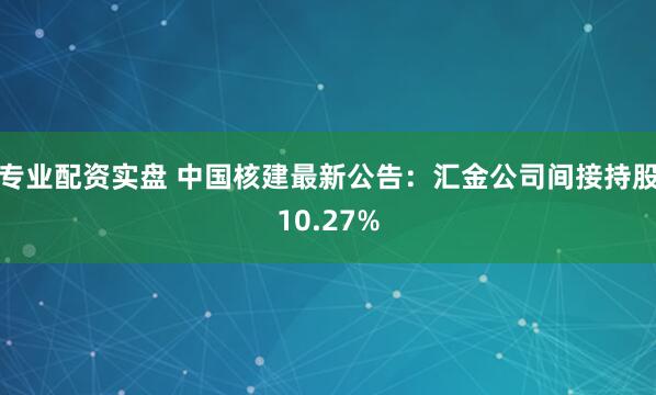 专业配资实盘 中国核建最新公告：汇金公司间接持股10.27%