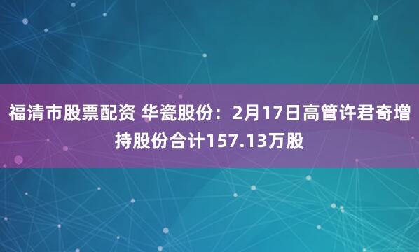 福清市股票配资 华瓷股份：2月17日高管许君奇增持股份合计157.13万股