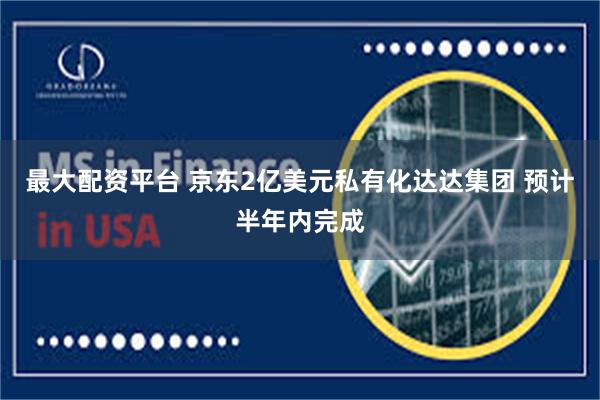 最大配资平台 京东2亿美元私有化达达集团 预计半年内完成