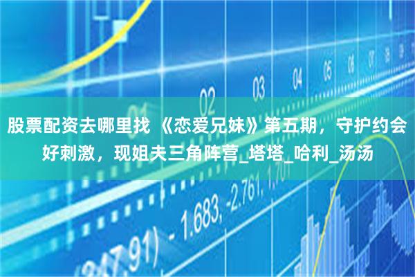 股票配资去哪里找 《恋爱兄妹》第五期，守护约会好刺激，现姐夫三角阵营_塔塔_哈利_汤汤