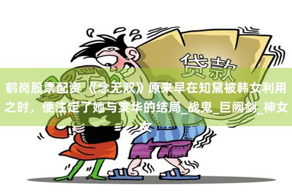 鹤岗股票配资 《念无双》原来早在知黛被韩女利用之时，便注定了她与棠华的结局_战鬼_巨阙剑_神女