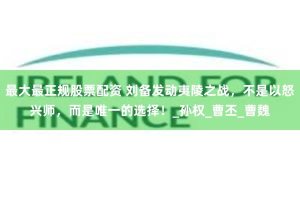 最大最正规股票配资 刘备发动夷陵之战，不是以怒兴师，而是唯一的选择！_孙权_曹丕_曹魏