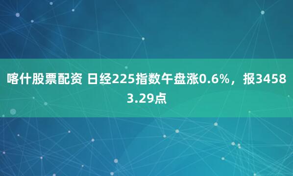 喀什股票配资 日经225指数午盘涨0.6%，报34583.29点