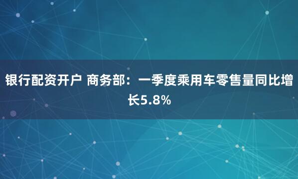 银行配资开户 商务部：一季度乘用车零售量同比增长5.8%