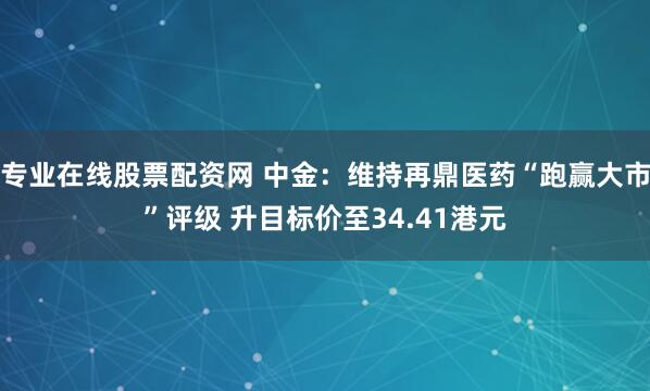 专业在线股票配资网 中金：维持再鼎医药“跑赢大市”评级 升目标价至34.41港元