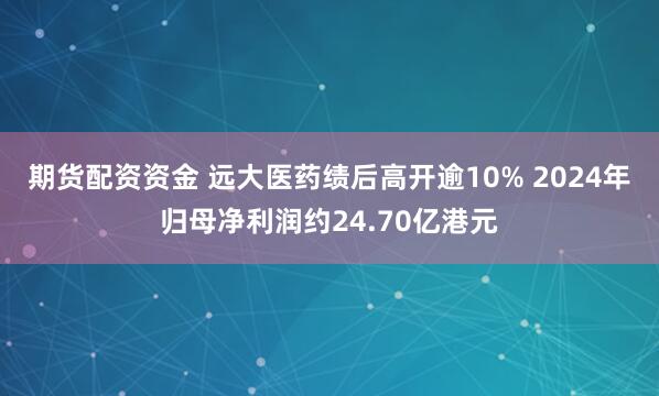 期货配资资金 远大医药绩后高开逾10% 2024年归母净利润约24.70亿港元