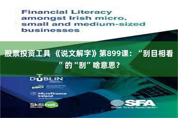 股票投资工具 《说文解字》第899课：“刮目相看”的“刮”啥意思？