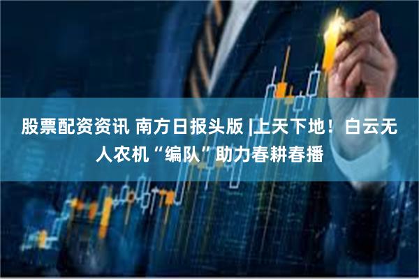 股票配资资讯 南方日报头版 |上天下地！白云无人农机“编队”助力春耕春播