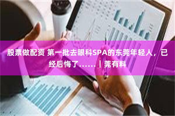 股票做配资 第一批去眼科SPA的东莞年轻人，已经后悔了……｜莞有料