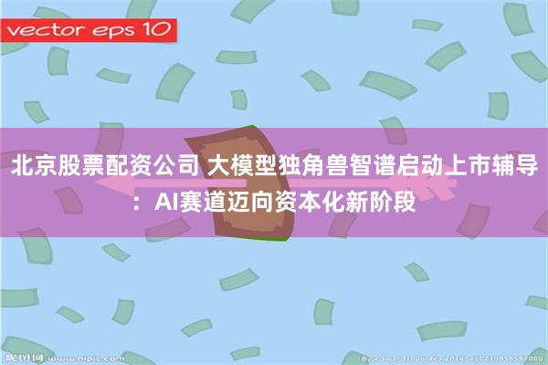 北京股票配资公司 大模型独角兽智谱启动上市辅导：AI赛道迈向资本化新阶段