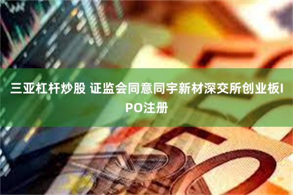 三亚杠杆炒股 证监会同意同宇新材深交所创业板IPO注册