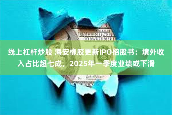 线上杠杆炒股 海安橡胶更新IPO招股书：境外收入占比超七成，2025年一季度业绩或下滑
