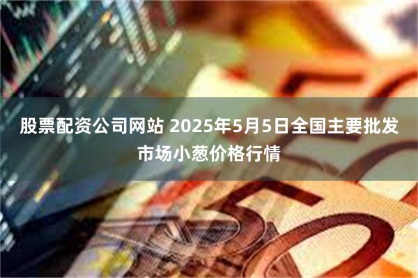 股票配资公司网站 2025年5月5日全国主要批发市场小葱价格行情