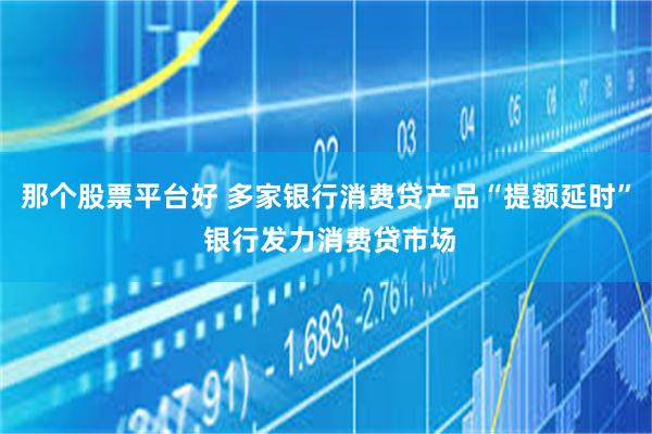 那个股票平台好 多家银行消费贷产品“提额延时” 银行发力消费贷市场