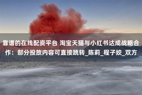 靠谱的在线配资平台 淘宝天猫与小红书达成战略合作：部分投放内容可直接跳转_陈莉_程子姣_双方