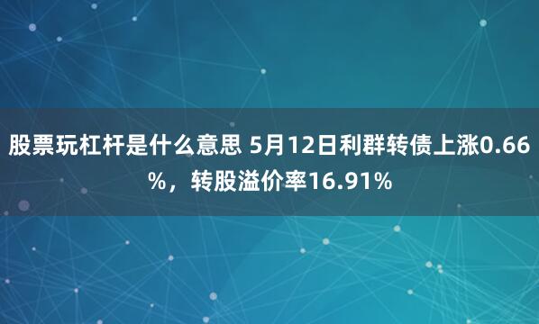 股票玩杠杆是什么意思 5月12日利群转债上涨0.66%，转股溢价率16.91%
