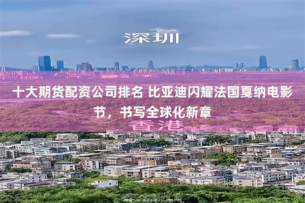 十大期货配资公司排名 比亚迪闪耀法国戛纳电影节，书写全球化新章