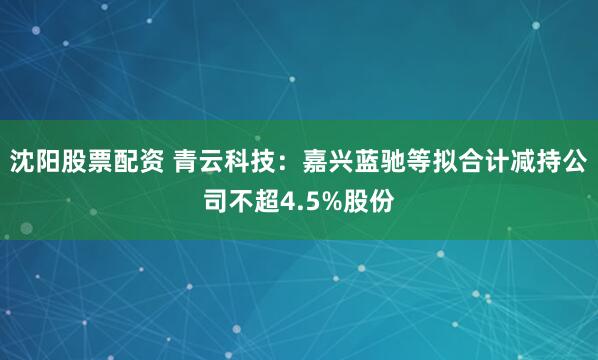 沈阳股票配资 青云科技：嘉兴蓝驰等拟合计减持公司不超4.5%股份