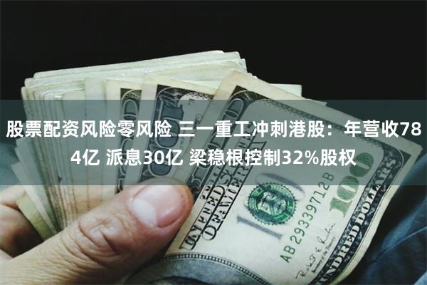 股票配资风险零风险 三一重工冲刺港股：年营收784亿 派息30亿 梁稳根控制32%股权