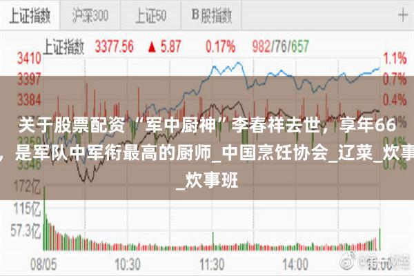 关于股票配资 “军中厨神”李春祥去世，享年66岁，是军队中军衔最高的厨师_中国烹饪协会_辽菜_炊事班