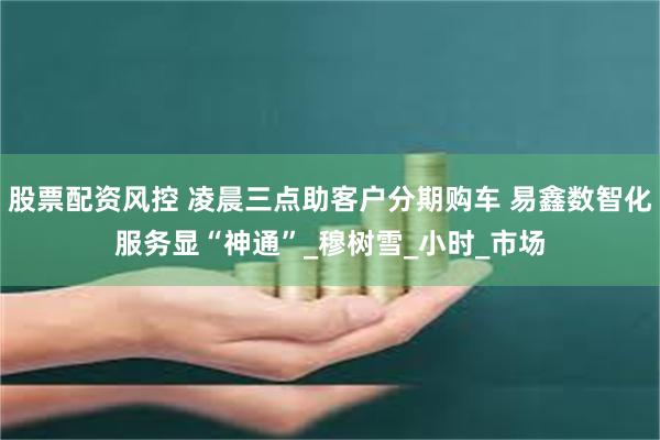 股票配资风控 凌晨三点助客户分期购车 易鑫数智化服务显“神通”_穆树雪_小时_市场