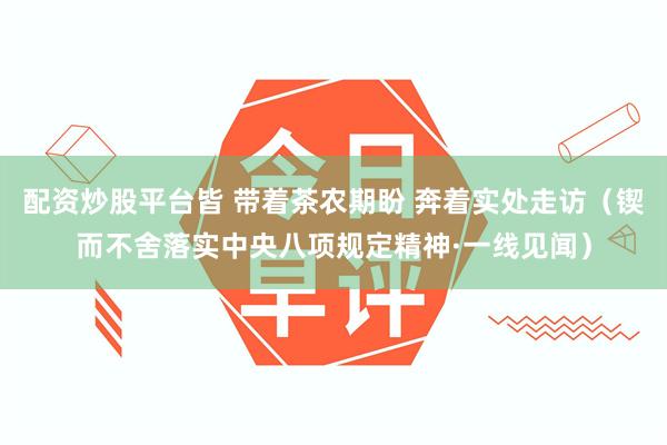 配资炒股平台皆 带着茶农期盼 奔着实处走访（锲而不舍落实中央八项规定精神·一线见闻）