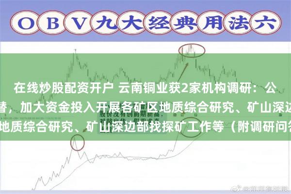 在线炒股配资开户 云南铜业获2家机构调研：公司高度重视矿山资源接替，加大资金投入开展各矿区地质综合研究、矿山深边部找探矿工作等（附调研问答）