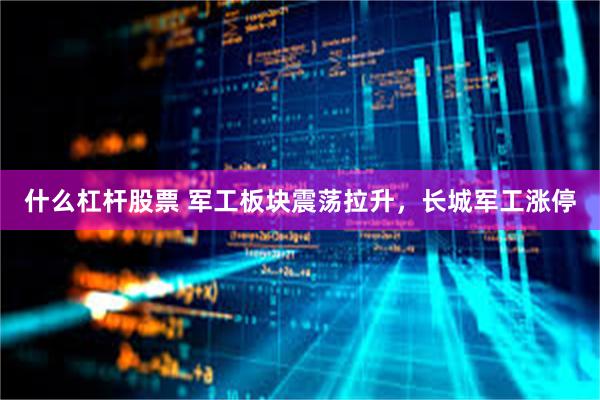 什么杠杆股票 军工板块震荡拉升，长城军工涨停