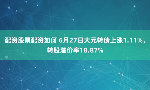 配资股票配资如何 6月27日大元转债上涨1.11%，转股溢价率18.87%