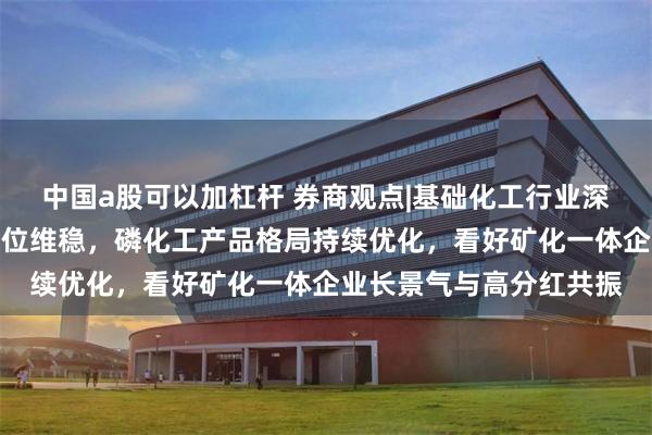 中国a股可以加杠杆 券商观点|基础化工行业深度报告：磷矿石景气高位维稳，磷化工产品格局持续优化，看好矿化一体企业长景气与高分红共振