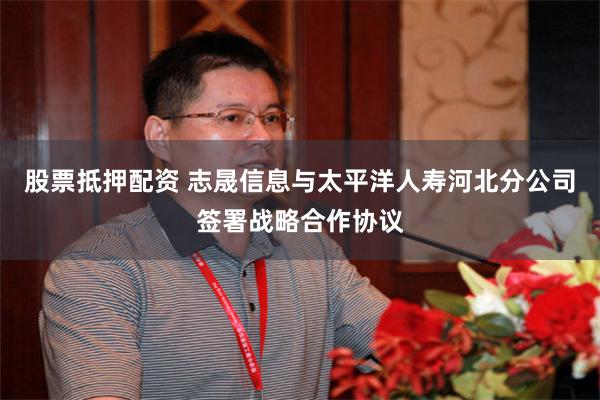 股票抵押配资 志晟信息与太平洋人寿河北分公司签署战略合作协议