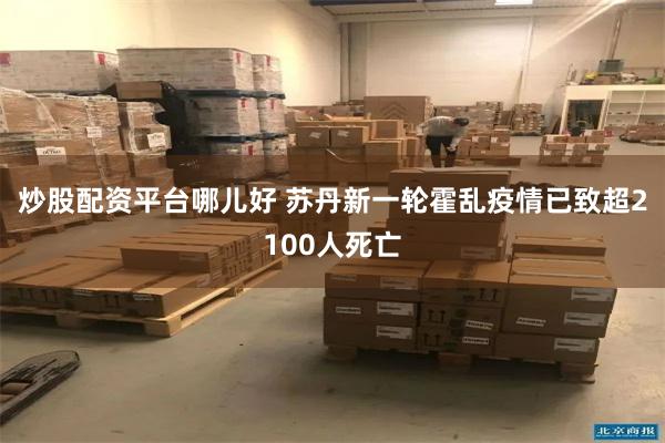炒股配资平台哪儿好 苏丹新一轮霍乱疫情已致超2100人死亡